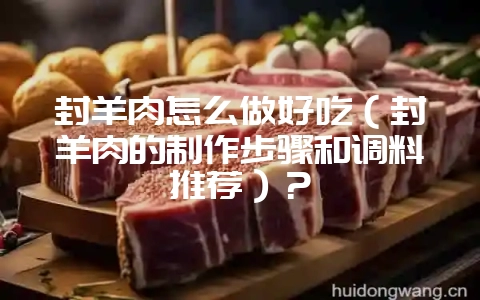 封羊肉怎么做好吃(封羊肉的制作步骤和调料推荐)?-会东网