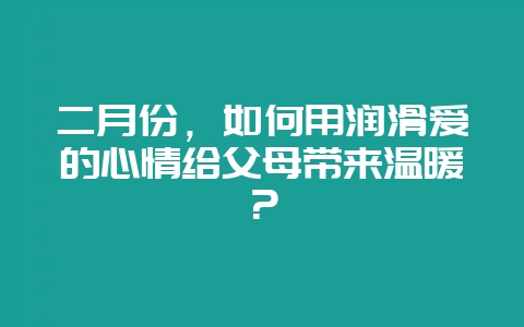 二月份,如何用润滑爱的心情给父母带来温暖?-会东网
