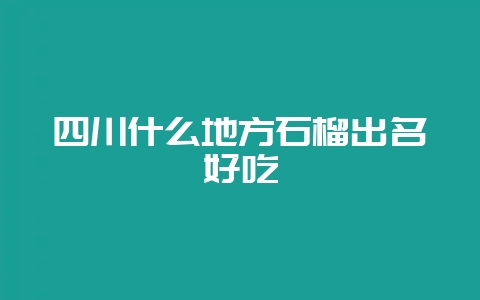 四川什么地方石榴出名好吃-会东网