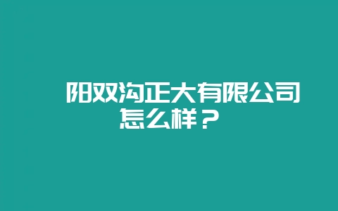 襄阳双沟正大有限公司怎么样?-会东网