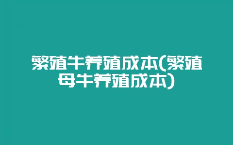 繁殖牛养殖成本(繁殖母牛养殖成本)-会东网
