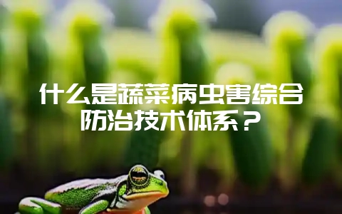 什么是蔬菜病虫害综合防治技术体系?-会东网