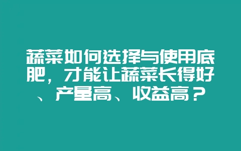蔬菜如何选择与使用底肥,才能让蔬菜长得好、产量高、收益高?-会东网