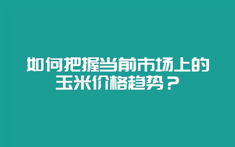 如何把握当前市场上的玉米价格趋势？-会东网