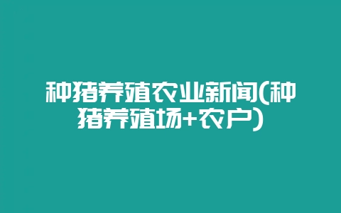 种猪养殖农业新闻(种猪养殖场+农户)-会东网