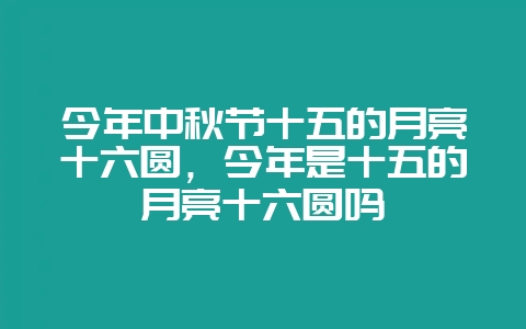 今年中秋节十五的月亮十六圆，今年是十五的月亮十六圆吗-会东网
