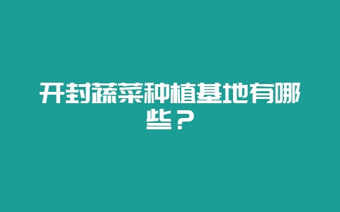 开封蔬菜种植基地有哪些?-会东网
