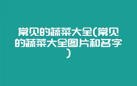 常见的蔬菜大全(常见的蔬菜大全图片和名字)-会东网