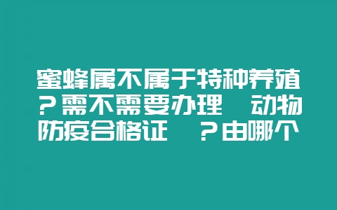 蜜蜂属不属于特种养殖？需不需要办理《动物防疫合格证》？由哪个部门办？-会东网