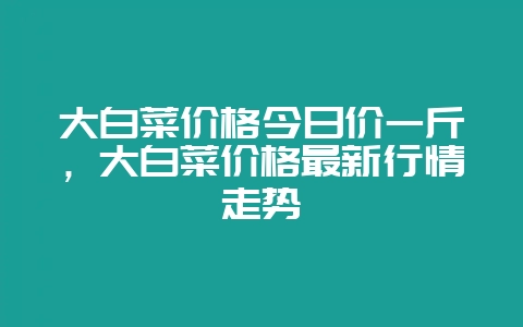 大白菜价格今日价一斤，大白菜价格最新行情走势-会东网