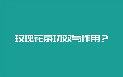 玫瑰花茶功效与作用？-会东网