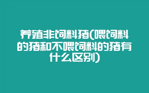养殖非饲料猪(喂饲料的猪和不喂饲料的猪有什么区别)-会东网