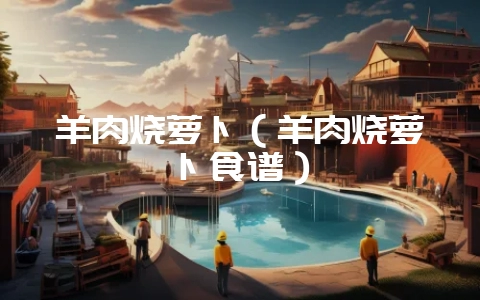 羊肉烧萝卜(羊肉烧萝卜食谱)-会东网