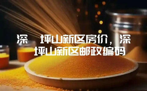 深圳坪山新区房价，深圳坪山新区邮政编码-会东网