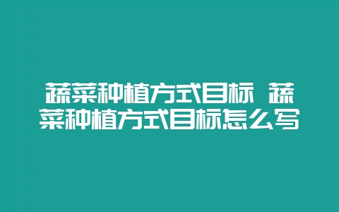 蔬菜种植方式目标 蔬菜种植方式目标怎么写-会东网