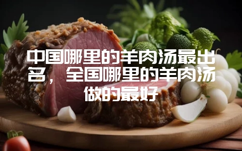 中国哪里的羊肉汤最出名，全国哪里的羊肉汤做的最好-会东网