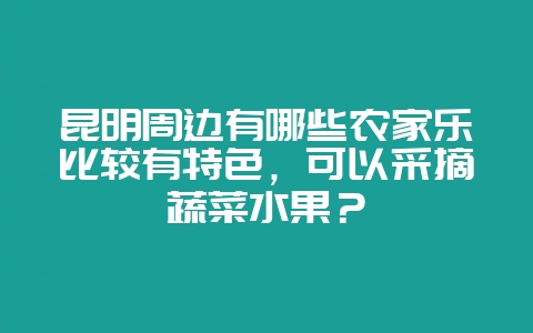 昆明周边有哪些农家乐比较有特色，可以采摘蔬菜水果？-会东网