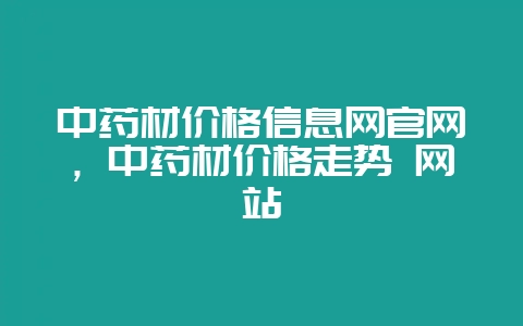 中药材价格信息网官网,中药材价格走势 网站-会东网