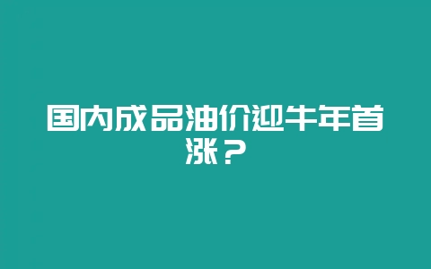 国内成品油价迎牛年首涨？-会东网