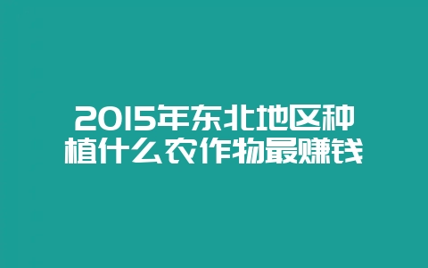 2015年东北地区种植什么农作物最赚钱-会东网