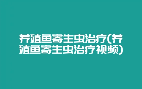 养殖鱼寄生虫治疗(养殖鱼寄生虫治疗视频)-会东网