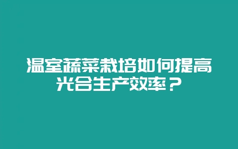 温室蔬菜栽培如何提高光合生产效率？-会东网