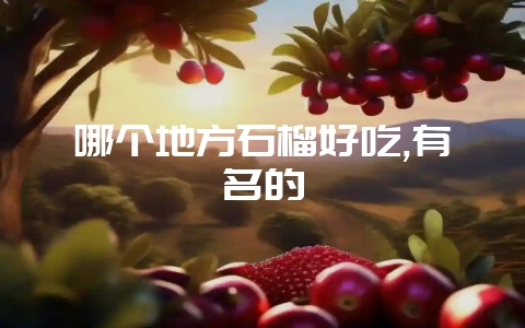 哪个地方石榴好吃,有名的插图 哪个地方石榴好吃,有名的插图
