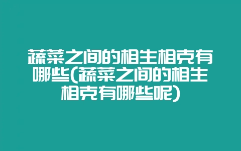 蔬菜之间的相生相克有哪些(蔬菜之间的相生相克有哪些呢)-会东网