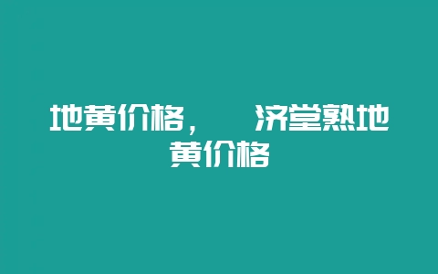 地黄价格，睿济堂熟地黄价格-会东网