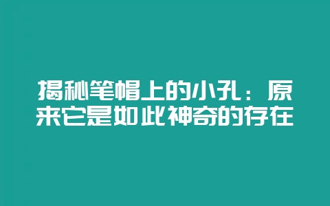 揭秘笔帽上的小孔：原来它是如此神奇的存在-会东网