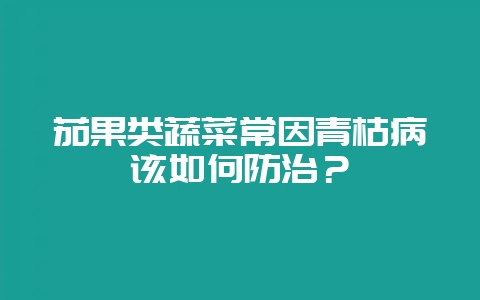 茄果类蔬菜常因青枯病该如何防治？-会东网