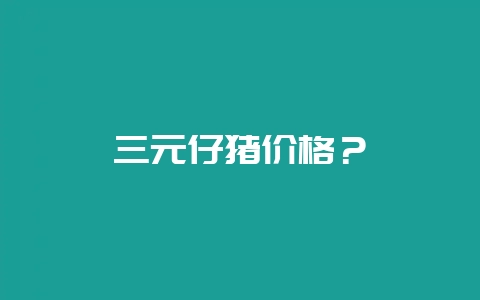 三元仔猪价格？-会东网
