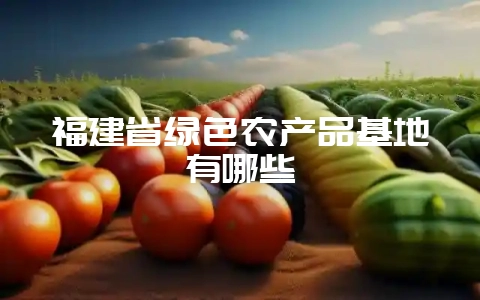 福建省绿色农产品基地有哪些插图 福建省绿色农产品基地有哪些插图