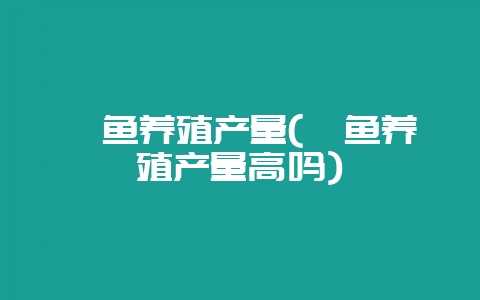 鲟鱼养殖产量(鲟鱼养殖产量高吗)-会东网