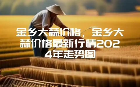 金乡大蒜价格，金乡大蒜价格最新行情2024年走势图-会东网