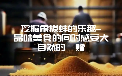 挖掘象拔蚌的乐趣–品味美食的同时感受大自然的馈赠-会东网