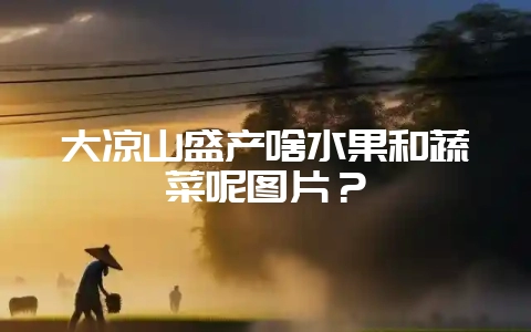 大凉山盛产啥水果和蔬菜呢图片？-会东网
