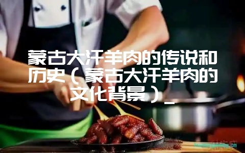 蒙古大汗羊肉的传说和历史（蒙古大汗羊肉的文化背景）_-会东网