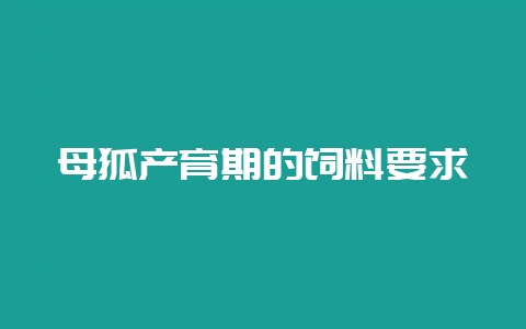 母狐产育期的饲料要求-会东网