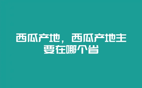 西瓜产地，西瓜产地主要在哪个省-会东网