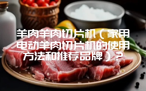 羊肉羊肉切片机（家用电动羊肉切片机的使用方法和推荐品牌）？-会东网