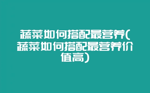 蔬菜如何搭配最营养(蔬菜如何搭配最营养价值高)-会东网