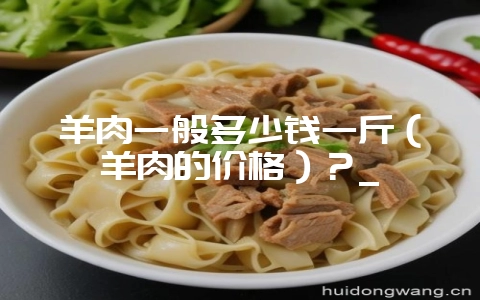 羊肉一般多少钱一斤(羊肉的价格)?_-会东网