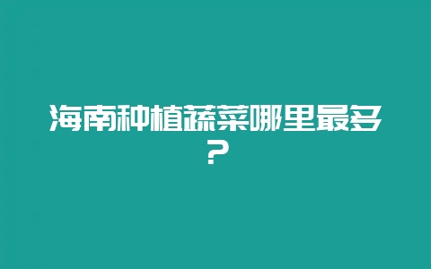 海南种植蔬菜哪里最多？-会东网