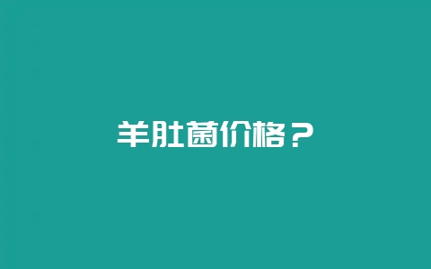 羊肚菌价格?-会东网