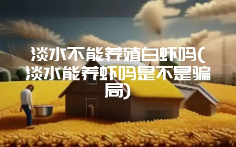 淡水不能养殖白虾吗(淡水能养虾吗是不是骗局)-会东网