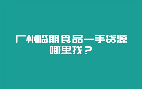 广州临期食品一手货源哪里找？-会东网