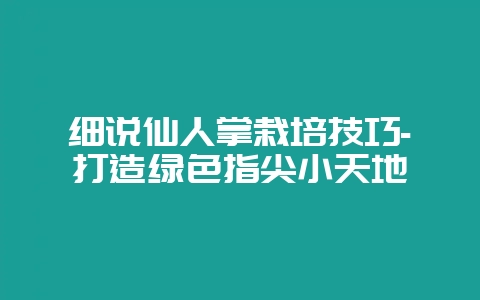细说仙人掌栽培技巧-打造绿色指尖小天地-会东网