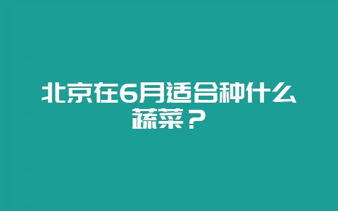 北京在6月适合种什么蔬菜？-会东网