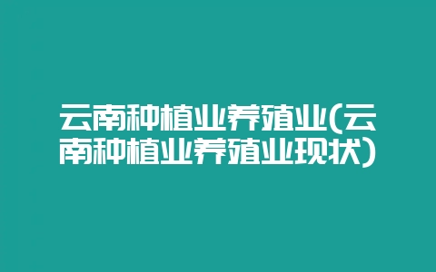 云南种植业养殖业(云南种植业养殖业现状)-会东网